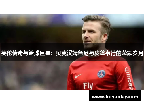 英伦传奇与篮球巨星：贝克汉姆鲁尼与皮蓬韦德的荣耀岁月