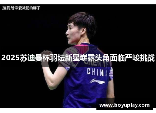 2025苏迪曼杯羽坛新星崭露头角面临严峻挑战