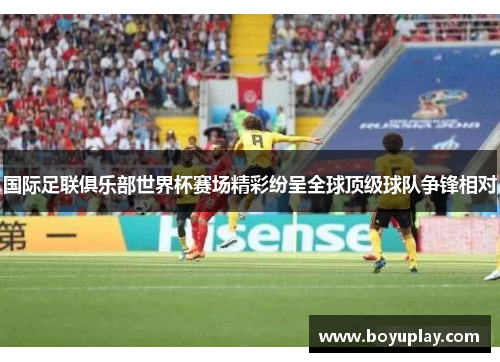 国际足联俱乐部世界杯赛场精彩纷呈全球顶级球队争锋相对