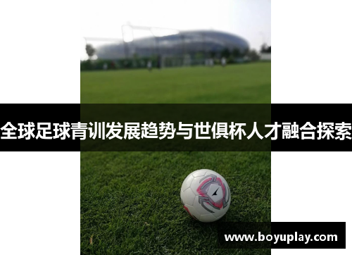 全球足球青训发展趋势与世俱杯人才融合探索